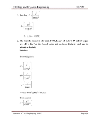 Hydrology and Irrigation Engineering 10CV55
Department of Civil Engineering, SJBIT Page 163
5. Bed slope=











6
1
3
5
3340Q
f
S











6
1
3
5
)10(3340
9.0
S
S= 1/ 5844= 1/5850
2. The slope of a channel in alluvium is 1/4000, Lacey’s silt factor is 0.9 and side slopes
are 1/2H : 1V. Find the channel section and maximum discharge which can be
allowed to flow in it.
Solution :
From the equation











6
1
3
5
3340Q
f
S











6
1
3
5
3340S
f
Q









6
1
3340S
f
Q
= (4000/ 3340)6
x (0.9)10
= 1.03m/s
From equation






 2/1
2/3
4980R
f
S
 