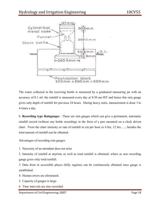 Hydrology and Irrigation Engineering 10CV55
Department of Civil Engineering, SJBIT Page 18
The water collected in the receiving bottle is measured by a graduated measuring jar with an
accuracy of 0.1 ml. the rainfall is measured every day at 8:30 am IST and hence this rain gauge
gives only depth of rainfall for previous 24 hours. During heavy rains, measurement is done 3 to
4 times a day.
b. Recording type Raingauges : These are rain gauges which can give a permanent, automatic
rainfall record (without any bottle recording) in the form of a pen mounted on a clock driven
chart. From the chart intensity or rate of rainfall in cm per hour or 6 hrs, 12 hrs….., besides the
total amount of rainfall can be obtained.
Advantages of recording rain gauges:
1. Necessity of an attendant does not arise
2. Intensity of rainfall at anytime as well as total rainfall is obtained, where as non recording
gauge gives only total rainfall.
3. Data from in accessible places (hilly regions) can be continuously obtained once gauge is
established.
4. Human errors are eliminated.
5. Capacity of gauges is large.
6. Time intervals are also recorded.
 