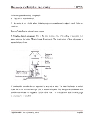 Hydrology and Irrigation Engineering 10CV55
Department of Civil Engineering, SJBIT Page 19
Disadvantages of recording rain gauges:
1. High initial investment cost.
2. Recording is not reliable when faults in gauge arise (mechanical or electrical) till faults are
corrected.
Types of recording or automatic rain gauges:
1. Weighing bucket rain gauge: This is the most common type of recording or automatic rain
gauge adopted by Indian Meteorological Department. The construction of this rain gauge is
shown in figure below.
It consists of a receiving bucket supported by a spring or lever. The receiving bucket is pushed
down due to the increase in weight (due to accumulating rain fall). The pen attached to the arm
continuously records the weight on a clock driven chart. The chart obtained from this rain gauge
is a mass curve of rain fall.
 
