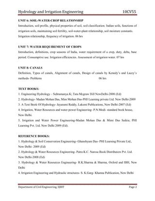 Hydrology and Irrigation Engineering 10CV55
Department of Civil Engineering, SJBIT Page 2
UNIT 6: SOIL-WATER-CROP RELATIONSHIP
Introduction, soil profile, physical properties of soil, soil classification. Indian soils, functions of
irrigation soils, maintaining soil fertility, soil-water-plant relationship, soil moisture constants.
Irrigation relationship, frequency of irrigation. 06 hrs
UNIT 7: WATER REQUIREMENT OF CROPS
Introduction, definitions, crop seasons of India, water requirement of a crop, duty, delta, base
period. Consumptive use. Irrigation efficiencies. Assessment of irrigation water. 07 hrs
UNIT 8: CANALS
Definition, Types of canals, Alignment of canals, Design of canals by Kenedy‘s and Lacey‘s
methods- Problems 06 hrs
TEXT BOOKS:
1. Engineering Hydrology – Subramanya.K; Tata Mcgraw Hill NewDelhi-2008 (Ed)
2. Hydrology- Madan Mohan Das, Mim Mohan Das-PHI Learning private Ltd. New Delhi-2009
3. A Text Book Of Hydrology- Jayarami Reddy, Laksmi Publications, New Delhi-2007 (Ed)
4. Irrigation, Water Resources and water power Engineering- P.N.Modi- standard book house,
New Delhi.
5. Irrigation and Water Power Engineering-Madan Mohan Das & Mimi Das Saikia; PHI
Learning Pvt. Ltd. New Delhi 2009 (Ed).
REFERENCE BOOKS:
1. Hydrology & Soil Conservation Engineering- Ghanshyam Das- PHI Learning Private Ltd.,
New Delhi- 2009 (Ed)
2. Hydrology & Water Resources Engineering- Patra K.C. Narosa Book Distributors Pvt. Ltd.
New Delhi-2008 (Ed)
3. Hydrology & Water Resources Engineering- R.K.Sharma & Sharma, Oxford and IBH, New
Delhi
4. Irrigation Engineering and Hydraulic structures- S. K.Garg- Khanna Publication, New Delhi
 