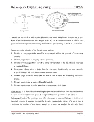 Hydrology and Irrigation Engineering 10CV55
Department of Civil Engineering, SJBIT Page 22
Nodding the antenna in a vertical plane yields information on precipitation structure and height.
Some of the radars established have ranges up to 200 km. Radar measurement of rainfall also
gives information regarding approaching storm and also gives warning of floods in a river basin.
Factors governing selection of site for rain gauge stations:
1. The site for rain gauge station should be an open space without the presence of trees or any
covering.
2. The rain gauge should be properly secured by fencing.
3. The site for rain gauge station should be a true representation of the area which is supposed
to give rainfall data.
4. The distance of any object or fence from the rain gauge should not be less than twice the
height of the object or fence and in no case less than 30 m.
5. The rain gauge should not be set upon the peak or sides of a hill, but on a nearby fairly level
ground.
6. The rain gauge should be protected from high winds.
7. The rain gauge should be easily accessible to the observers at all times.
Point rainfall: It is the total liquid form of precipitation or condensation from the atmosphere as
received and measured in a rain gauge. It is expressed as so many ‗mm‘ of depth of water.
Rain gauge Density: The catchment area of a rain gauge is very small compared to the areal
extent of a storm. It becomes obvious that to get a representative picture of a storm over a
catchment, the number of rain gauges should be as many as possible. On the other hand
 