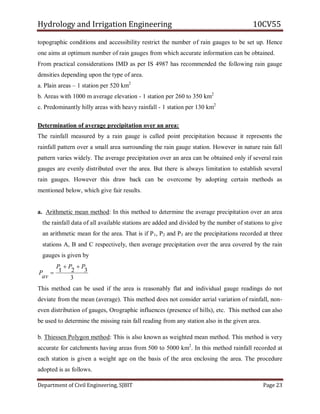 Hydrology and Irrigation Engineering 10CV55
Department of Civil Engineering, SJBIT Page 23
topographic conditions and accessibility restrict the number of rain gauges to be set up. Hence
one aims at optimum number of rain gauges from which accurate information can be obtained.
From practical considerations IMD as per IS 4987 has recommended the following rain gauge
densities depending upon the type of area.
a. Plain areas – 1 station per 520 km2
b. Areas with 1000 m average elevation - 1 station per 260 to 350 km2
c. Predominantly hilly areas with heavy rainfall - 1 station per 130 km2
Determination of average precipitation over an area:
The rainfall measured by a rain gauge is called point precipitation because it represents the
rainfall pattern over a small area surrounding the rain gauge station. However in nature rain fall
pattern varies widely. The average precipitation over an area can be obtained only if several rain
gauges are evenly distributed over the area. But there is always limitation to establish several
rain gauges. However this draw back can be overcome by adopting certain methods as
mentioned below, which give fair results.
a. Arithmetic mean method: In this method to determine the average precipitation over an area
the rainfall data of all available stations are added and divided by the number of stations to give
an arithmetic mean for the area. That is if P1, P2 and P3 are the precipitations recorded at three
stations A, B and C respectively, then average precipitation over the area covered by the rain
gauges is given by
3
321
PPP
av
P


This method can be used if the area is reasonably flat and individual gauge readings do not
deviate from the mean (average). This method does not consider aerial variation of rainfall, non-
even distribution of gauges, Orographic influences (presence of hills), etc. This method can also
be used to determine the missing rain fall reading from any station also in the given area.
b. Thiessen Polygon method: This is also known as weighted mean method. This method is very
accurate for catchments having areas from 500 to 5000 km2
. In this method rainfall recorded at
each station is given a weight age on the basis of the area enclosing the area. The procedure
adopted is as follows.
 