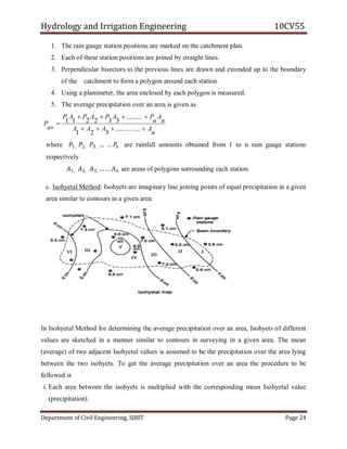 Hydrology and Irrigation Engineering 10CV55
Department of Civil Engineering, SJBIT Page 24
1. The rain gauge station positions are marked on the catchment plan.
2. Each of these station positions are joined by straight lines.
3. Perpendicular bisectors to the previous lines are drawn and extended up to the boundary
of the catchment to form a polygon around each station.
4. Using a planimeter, the area enclosed by each polygon is measured.
5. The average precipitation over an area is given as
n
AAAA
n
A
n
PAPAPAP
av
P



...............
321
..........
332211
where 𝑃1 , 𝑃2, 𝑃3 , … … 𝑃𝑛 are rainfall amounts obtained from 1 to n rain gauge stations
respectively
𝐴1, 𝐴2, 𝐴3, … … 𝐴 𝑛 are areas of polygons surrounding each station.
c. Isohyetal Method: Isohyets are imaginary line joining points of equal precipitation in a given
area similar to contours in a given area.
In Isohyetal Method for determining the average precipitation over an area, Isohyets of different
values are sketched in a manner similar to contours in surveying in a given area. The mean
(average) of two adjacent Isohyetal values is assumed to be the precipitation over the area lying
between the two isohyets. To get the average precipitation over an area the procedure to be
followed is
i. Each area between the isohyets is multiplied with the corresponding mean Isohyetal value
(precipitation).
 