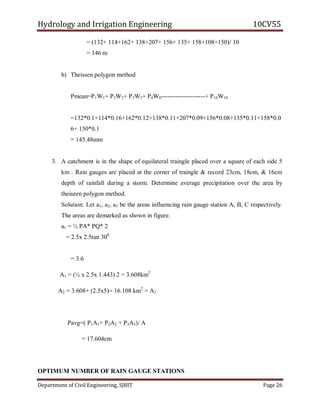 Hydrology and Irrigation Engineering 10CV55
Department of Civil Engineering, SJBIT Page 26
= (132+ 114+162+ 138+207+ 156+ 135+ 158+108+150)/ 10
= 146 m
b) Theissen polygon method
Pmean=P1W1+ P2W2+ P3W3+ P4W4---------------------+ P10W10
=132*0.1+114*0.16+162*0.12+138*0.11+207*0.09+156*0.08+135*0.11+158*0.0
6+ 150*0.1
= 145.48mm
3. A catchment is in the shape of equilateral traingle placed over a square of each side 5
km . Rain gauges are placed at the corner of traingle & record 23cm, 18cm, & 16cm
depth of rainfall during a storm. Determine average precipitation over the area by
theiseen polygon method.
Solution: Let a1, a2, a3 be the areas influencing rain gauge station A, B, C respectively.
The areas are demarked as shown in figure.
a1 = ½ PA* PQ* 2
= 2.5x 2.5tan 300
= 3.6
A1 = (½ x 2.5x 1.443) 2 = 3.608km2
A2 = 3.608+ (2.5x5)= 16.108 km2
= A3
Pavg=( P1A1+ P2A2 + P3A3)/ A
= 17.604cm
OPTIMUM NUMBER OF RAIN GAUGE STATIONS
 
