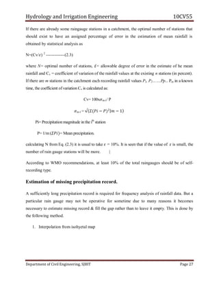 Hydrology and Irrigation Engineering 10CV55
Department of Civil Engineering, SJBIT Page 27
If there are already some raingauge stations in a catchment, the optimal number of stations that
should exist to have an assigned percentage of error in the estimation of mean rainfall is
obtained by statistical analysis as
N=(Cv/𝜀) 2
-------------(2.3)
where N= optimal number of stations, £= allowable degree of error in the estimate of he mean
rainfall and Cv = coefficient of variation of the rainfall values at the existing n stations (in percent).
If there are m stations in the catchment each recording rainfall values P1, P2…….Pp... Pm in a known
time, the coefficient of variation Cv is calculated as:
Cv= 100x𝜎m-1/ P
𝜎m-1 = √ 𝛴(𝑃𝑖 − 𝑃)2
𝑚 − 1
Pi= Precipitation magnitude in the ith
station
P= 1/m (𝛴𝑃𝑖)= Mean precipitation.
calculating N from Eq. (2.3) it is usual to take 𝜀 = 10%. It is seen that if the value of 𝜀 is small, the
number of rain gauge stations will be more. |
According to WMO recommendations, at least 10% of the total raingauges should be of self-
recording type.
Estimation of missing precipitation record.
A sufficiently long precipitation record is required for frequency analysis of rainfall data. But a
particular rain gauge may not be operative for sometime due to many reasons it becomes
necessary to estimate missing record & fill the gap rather than to leave it empty. This is done by
the following method.
1. Interpolation from isohyetal map
 