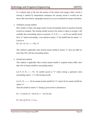 Hydrology and Irrigation Engineering 10CV55
Department of Civil Engineering, SJBIT Page 28
In a isohytal map of the area the passion of the station (rain gauge) where record is
missing is marked by interpolation techniques the missing record is worked out the
factors like storm factor, topography nearness to sea are considered for proper estimation.
2. Arithmetic average method.
Here number of other rain gauge station record surrounding station in question (missing
record) are required. The missing rainfall record at the station is taken as average o fall
available data surrounding station in question. P1, P2, P3-------- etc Pn are rainfall record
from ―n‖ station surrounding a non operative station ‗x‖ the rainfall data for station ― x‖
is given as
Px= (P1+ P2+ P3------+ Pn) / N
This method is applicable when normal annual rainfall at station ―x‖ does not differ by
more than 10% with the surrounding station.
3. Normal ratio method.
This method is applicable when normal annual rainfall at required station differ more
than 10% of annual rainfall at surrounding station.
Let P1, P2, P3-------- Pn be rainfall record at ―n‖ station during a particular storm
surrounding station ― x‖ ( with missing record)
Let N1, N2 -------- Nn be annual normal rainfall for ―n‖ station Nx be annual rainfall for
station ―x‖
Then the rainfall at station ―x‖ during a given storm is calculated as
Px = 1/n (Nx/N1 P1+ Nx/N2 P2---- + Nx/ Nx Pn)
Px= Nx/n ∑ Pi/ Ni , i=1 to n
 
