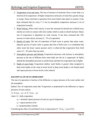 Hydrology and Irrigation Engineering 10CV55
Department of Civil Engineering, SJBIT Page 32
2. Temperature of air and water: The rate of emission of molecules from a water body is a
function of its temperature. At higher temperature molecules of water have greater energy
to escape. Hence maximum evaporation from water bodies takes place in summer. It has
been estimated that for every 1o
C rise in atmospheric temperature increases 5 cm of
evaporation annually.
3. Wind Velocity: When wind velocity is more the saturated air (humid air) is drifted away
and dry air comes in contact with water surface which is ready to absorb moisture. Hence
rate of evaporation is dependent on wind velocity. It has been estimated that 10%
increase in wind velocity increases 2 – 3% of evaporation.
4. Quality of water: The rate of evaporation of fresh water is greater than saline water.
(Specific gravity of saline water is greater than that of fresh water. It is established that
saline water has lesser vapour pressure and it is observed that evaporation from fresh
water is 3 – 4% more than sea water.
5. Atmospheric pressure and Altitude: Evaporation decreases with increase in atmospheric
pressure as the rate of diffusion from water body into the air is suppressed. At higher
altitude the atmospheric pressure is usually lesser and there by evaporation rate is higher.
6. Depth of water body: Evaporation shallow water bodies is greater when compared to
deep water bodies as the water at lower levels in deep water bodies is not heated much
and vapour pressure at lower levels is also reduced.
DALTON’S LAW OF EVAPORATION
The rate of evaporation is function of the difference in vapour pressure at the water surface and
the atmosphere.
Dalton‘s law of evaporation states that ―Evaporation is proportional to the difference in vapour
pressures of water and air.
i e E α (ew – ea) or E = k (ew – ea)
where E = daily evaporation
ew = saturated vapour pressure of water at a given temperature
ea = vapour pressure of air
k = proportionality constant
Considering the effect of wind Dalton‘s Law is expressed as E = kl
(ew – ea) (a+b V)
 