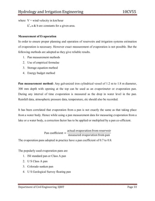 Hydrology and Irrigation Engineering 10CV55
Department of Civil Engineering, SJBIT Page 33
where V = wind velocity in km/hour
kl
, a & b are constants for a given area.
Measurement of Evaporation
In order to ensure proper planning and operation of reservoirs and irrigation systems estimation
of evaporation is necessary. However exact measurement of evaporation is not possible. But the
following methods are adopted as they give reliable results.
1. Pan measurement methods
2. Use of empirical formulae
3. Storage equation method
4. Energy budget method
Pan measurement method: Any galvanized iron cylindrical vessel of 1.2 m to 1.8 m diameter,
300 mm depth with opening at the top can be used as an evaporimeter or evaporation pan.
During any interval of time evaporation is measured as the drop in water level in the pan.
Rainfall data, atmospheric pressure data, temperature, etc should also be recorded.
It has been correlated that evaporation from a pan is not exactly the same as that taking place
from a water body. Hence while using a pan measurement data for measuring evaporation from a
lake or a water body, a correction factor has to be applied or multiplied by a pan co-efficient.
Pan coefficient =
actual evaporation from reservoir
measured evaporation from pan
The evaporation pans adopted in practice have a pan coefficient of 0.7 to 0.8.
The popularly used evaporation pans are
1. ISI standard pan or Class A pan
2. U S Class A pan
3. Colorado sunken pan
4. U S Geological Survey floating pan
 