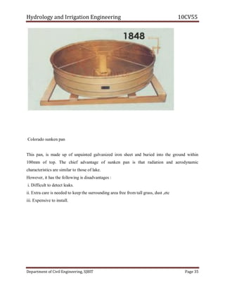 Hydrology and Irrigation Engineering 10CV55
Department of Civil Engineering, SJBIT Page 35
Colorado sunken pan
This pan, is made up of unpainted galvanized iron sheet and buried into the ground within
100mm of top. The chief advantage of sunken pan is that radiation and aerodynamic
characteristics are similar to those of lake.
However, it has the following is disadvantages :
i. Difficult to detect leaks.
ii. Extra care is needed to keep the surrounding area free from tall grass, dust ,etc
iii. Expensive to install.
 