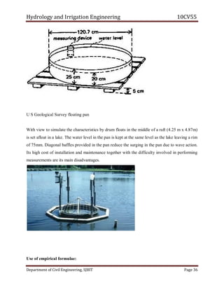 Hydrology and Irrigation Engineering 10CV55
Department of Civil Engineering, SJBIT Page 36
U S Geological Survey floating pan
With view to simulate the characteristics by drum floats in the middle of a raft (4.25 m x 4.87m)
is set afloat in a lake. The water level in the pan is kept at the same level as the lake leaving a rim
of 75mm. Diagonal baffles provided in the pan reduce the surging in the pan due to wave action.
Its high cost of installation and maintenance together with the difficulty involved in performing
measurements are its main disadvantages.
Use of empirical formulae:
 