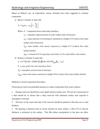 Hydrology and Irrigation Engineering 10CV55
Department of Civil Engineering, SJBIT Page 37
Based on Dalton‘s law of evaporation, various formulae have been suggested to estimate
evaporation.
a) Meyer‘s formula: It states that









16
91)(
V
aesemkE
Where E = evaporation from water body (mm/day)
se = saturation vapour pressure at water surface (mm of mercury)
ae = vapour pressure of overlying air measured at a height of 9 m above free water
surface (mm of mercury)
9V = mean monthly wind velocity measured at a height of 9 m above free water
surface (km/hr)
mk = a constant (0.36 for large deep water bodies, 0.5 for small shallow water bodies)
b) Rohwer‘s formula: It states that
   aeseVaPE  6.00733.044.000073.0465.1771.0
E, se and ae have the same meaning as above.
aP = atmospheric pressure (mm of mercury)
6.0V = mean wind velocity measured at a height of 0.6 m above free water surface (km/hr)
Methods to control evaporation from lakes:
Following are some recommended measures to reduce evaporation from water surfaces.
1. Storage reservoirs should have more depth and less surface area. The site for construction of
a dam should be so chosen that a deep reservoir with minimum surface area exposed to
atmosphere is formed.
2. Tall trees on the wind ward side of the reservoir should be planted so that they act as wind
breakers.
3. By spraying a chemical such as Acetyl Alcohol on water surface, a film of 0.15 microns
thickness is produced on the surface. This film allows precipitation in but does not allow
 