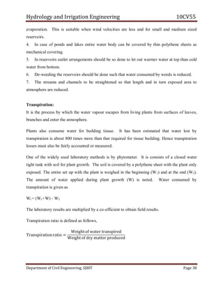Hydrology and Irrigation Engineering 10CV55
Department of Civil Engineering, SJBIT Page 38
evaporation. This is suitable when wind velocities are less and for small and medium sized
reservoirs.
4. In case of ponds and lakes entire water body can be covered by thin polythene sheets as
mechanical covering.
5. In reservoirs outlet arrangements should be so done to let out warmer water at top than cold
water from bottom.
6. De-weeding the reservoirs should be done such that water consumed by weeds is reduced.
7. The streams and channels to be straightened so that length and in turn exposed area to
atmosphere are reduced.
Transpiration:
It is the process by which the water vapour escapes from living plants from surfaces of leaves,
branches and enter the atmosphere.
Plants also consume water for building tissue. It has been estimated that water lost by
transpiration is about 800 times more than that required for tissue building. Hence transpiration
losses must also be fairly accounted or measured.
One of the widely used laboratory methods is by phytometer. It is consists of a closed water
tight tank with soil for plant growth. The soil is covered by a polythene sheet with the plant only
exposed. The entire set up with the plant is weighed in the beginning (W1) and at the end (W2).
The amount of water applied during plant growth (W) is noted. Water consumed by
transpiration is given as
Wt = (W1+W) - W2
The laboratory results are multiplied by a co-efficient to obtain field results.
Transpiration ratio is defined as follows,
Transpiration ratio =
Weight of water transpired
Weight of dry matter produced
 