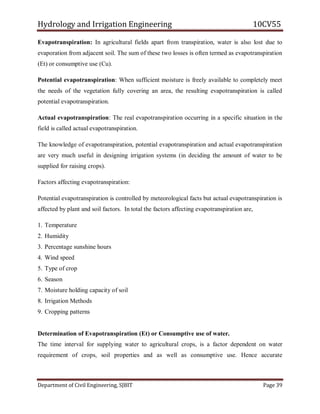 Hydrology and Irrigation Engineering 10CV55
Department of Civil Engineering, SJBIT Page 39
Evapotranspiration: In agricultural fields apart from transpiration, water is also lost due to
evaporation from adjacent soil. The sum of these two losses is often termed as evapotranspiration
(Et) or consumptive use (Cu).
Potential evapotranspiration: When sufficient moisture is freely available to completely meet
the needs of the vegetation fully covering an area, the resulting evapotranspiration is called
potential evapotranspiration.
Actual evapotranspiration: The real evapotranspiration occurring in a specific situation in the
field is called actual evapotranspiration.
The knowledge of evapotranspiration, potential evapotranspiration and actual evapotranspiration
are very much useful in designing irrigation systems (in deciding the amount of water to be
supplied for raising crops).
Factors affecting evapotranspiration:
Potential evapotranspiration is controlled by meteorological facts but actual evapotranspiration is
affected by plant and soil factors. In total the factors affecting evapotranspiration are,
1. Temperature
2. Humidity
3. Percentage sunshine hours
4. Wind speed
5. Type of crop
6. Season
7. Moisture holding capacity of soil
8. Irrigation Methods
9. Cropping patterns
Determination of Evapotranspiration (Et) or Consumptive use of water.
The time interval for supplying water to agricultural crops, is a factor dependent on water
requirement of crops, soil properties and as well as consumptive use. Hence accurate
 