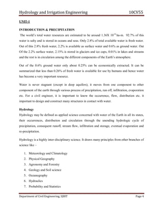 Hydrology and Irrigation Engineering 10CV55
Department of Civil Engineering, SJBIT Page 4
UNIT-1
INTRODUCTION & PRECIPITATION
The world‘s total water resources are estimated to be around 1.36X 1014
ha-m. 92.7% of this
water is salty and is stored in oceans and seas. Only 2.8% of total available water is fresh water.
Out of this 2.8% fresh water, 2.2% is available as surface water and 0.6% as ground water. Out
Of the 2.2% surface water, 2.15% is stored in glaciers and ice caps, 0.01% in lakes and streams
and the rest is in circulation among the different components of the Earth‘s atmosphere.
Out of the 0.6% ground water only about 0.25% can be economically extracted. It can be
summarized that less than 0.26% of fresh water is available for use by humans and hence water
has become a very important resource.
Water is never stagnant (except in deep aquifers), it moves from one component to other
component of the earth through various process of precipitation, run off, infiltration, evaporation
etc. For a civil engineer, it is important to know the occurrence, flow, distribution etc. it
important to design and construct many structures in contact with water.
Hydrology
Hydrology may be defined as applied science concerned with water of the Earth in all its states,
their occurrences, distribution and circulation through the unending hydrologic cycle of
precipitation, consequent runoff, stream flow, infiltration and storage, eventual evaporation and
re-precipitation.
Hydrology is a highly inter-disciplinary science. It draws many principles from other branches of
science like –
1. Meteorology and Climatology
2. Physical Geography
3. Agronomy and Forestry
4. Geology and Soil science
5. Oceanography
6. Hydraulics
7. Probability and Statistics
 