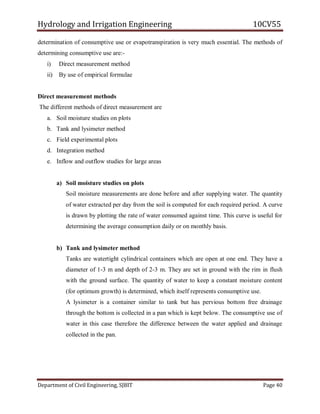 Hydrology and Irrigation Engineering 10CV55
Department of Civil Engineering, SJBIT Page 40
determination of consumptive use or evapotranspiration is very much essential. The methods of
determining consumptive use are:-
i) Direct measurement method
ii) By use of empirical formulae
Direct measurement methods
The different methods of direct measurement are
a. Soil moisture studies on plots
b. Tank and lysimeter method
c. Field experimental plots
d. Integration method
e. Inflow and outflow studies for large areas
a) Soil moisture studies on plots
Soil moisture measurements are done before and after supplying water. The quantity
of water extracted per day from the soil is computed for each required period. A curve
is drawn by plotting the rate of water consumed against time. This curve is useful for
determining the average consumption daily or on monthly basis.
b) Tank and lysimeter method
Tanks are watertight cylindrical containers which are open at one end. They have a
diameter of 1-3 m and depth of 2-3 m. They are set in ground with the rim in flush
with the ground surface. The quantity of water to keep a constant moisture content
(for optimum growth) is determined, which itself represents consumptive use.
A lysimeter is a container similar to tank but has pervious bottom free drainage
through the bottom is collected in a pan which is kept below. The consumptive use of
water in this case therefore the difference between the water applied and drainage
collected in the pan.
 