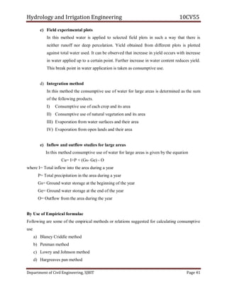 Hydrology and Irrigation Engineering 10CV55
Department of Civil Engineering, SJBIT Page 41
c) Field experimental plots
In this method water is applied to selected field plots in such a way that there is
neither runoff nor deep percolation. Yield obtained from different plots is plotted
against total water used. It can be observed that increase in yield occurs with increase
in water applied up to a certain point. Further increase in water content reduces yield.
This break point in water application is taken as consumptive use.
d) Integration method
In this method the consumptive use of water for large areas is determined as the sum
of the following products.
I) Consumptive use of each crop and its area
II) Consumptive use of natural vegetation and its area
III) Evaporation from water surfaces and their area
IV) Evaporation from open lands and their area
e) Inflow and outflow studies for large areas
In this method consumptive use of water for large areas is given by the equation
Cu= I+P + (Gs- Ge) - O
where I= Total inflow into the area during a year
P= Total precipitation in the area during a year
Gs= Ground water storage at the beginning of the year
Ge= Ground water storage at the end of the year
O= Outflow from the area during the year
By Use of Empirical formulae
Following are some of the empirical methods or relations suggested for calculating consumptive
use
a) Blaney Criddle method
b) Penman method
c) Lowry and Johnson method
d) Hargreaves pan method
 