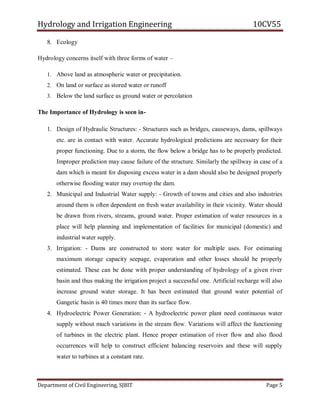 Hydrology and Irrigation Engineering 10CV55
Department of Civil Engineering, SJBIT Page 5
8. Ecology
Hydrology concerns itself with three forms of water –
1. Above land as atmospheric water or precipitation.
2. On land or surface as stored water or runoff
3. Below the land surface as ground water or percolation
The Importance of Hydrology is seen in-
1. Design of Hydraulic Structures: - Structures such as bridges, causeways, dams, spillways
etc. are in contact with water. Accurate hydrological predictions are necessary for their
proper functioning. Due to a storm, the flow below a bridge has to be properly predicted.
Improper prediction may cause failure of the structure. Similarly the spillway in case of a
dam which is meant for disposing excess water in a dam should also be designed properly
otherwise flooding water may overtop the dam.
2. Municipal and Industrial Water supply: - Growth of towns and cities and also industries
around them is often dependent on fresh water availability in their vicinity. Water should
be drawn from rivers, streams, ground water. Proper estimation of water resources in a
place will help planning and implementation of facilities for municipal (domestic) and
industrial water supply.
3. Irrigation: - Dams are constructed to store water for multiple uses. For estimating
maximum storage capacity seepage, evaporation and other losses should be properly
estimated. These can be done with proper understanding of hydrology of a given river
basin and thus making the irrigation project a successful one. Artificial recharge will also
increase ground water storage. It has been estimated that ground water potential of
Gangetic basin is 40 times more than its surface flow.
4. Hydroelectric Power Generation: - A hydroelectric power plant need continuous water
supply without much variations in the stream flow. Variations will affect the functioning
of turbines in the electric plant. Hence proper estimation of river flow and also flood
occurrences will help to construct efficient balancing reservoirs and these will supply
water to turbines at a constant rate.
 