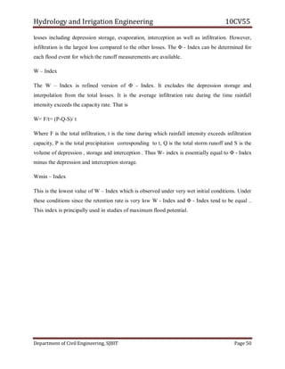 Hydrology and Irrigation Engineering 10CV55
Department of Civil Engineering, SJBIT Page 50
losses including depression storage, evaporation, interception as well as infiltration. However,
infiltration is the largest loss compared to the other losses. The Φ - Index can be determined for
each flood event for which the runoff measurements are available.
W – Index
The W – Index is refined version of Φ - Index. It excludes the depression storage and
interpolation from the total losses. It is the average infiltration rate during the time rainfall
intensity exceeds the capacity rate. That is
W= F/t= (P-Q-S)/ t
Where F is the total infiltration, t is the time during which rainfall intensity exceeds infiltration
capacity, P is the total precipitation corresponding to t, Q is the total storm runoff and S is the
volume of depression , storage and interception . Thus W- index is essentially equal to Φ - Index
minus the depression and interception storage.
Wmin – Index
This is the lowest value of W – Index which is observed under very wet initial conditions. Under
these conditions since the retention rate is very low W - Index and Φ - Index tend to be equal ..
This index is principally used in studies of maximum flood potential.
 