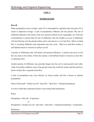 Hydrology and Irrigation Engineering 10CV55
Department of Civil Engineering, SJBIT Page 51
UNIT -3
HYDROGRAPHS
Run off
When precipitation occurs on land, a part of it is intercepted by vegetation and some part of it is
stored as depression storage. A part of precipitation infiltrates into the ground. The rate of
infiltration depends on the nature of the soil, moisture content in soil, topography, etc. If the rate
of precipitation is greater than the rate of infiltration, then the rainfall in excess of infiltration
will start flowing over the ground surface and is also known as over land flow. When overland
flow is occurring infiltration and evaporation may also occur. When over land flow reaches a
well defined stream it is known as surface run off.
A portion of infiltrating water will satisfy soil-moisture deficiency. A portion may move in soil
but very close to the surface. If this also reaches a well defined stream it is known as inter flow
or subsurface flow.
Another portion of infiltration may percolate deeper into the soil to reach ground water table.
Under favourable conditions some of the ground water may reach the streams and this portion is
known as Base flow or ground water flow.
A part of precipitation may occur directly on stream surface and this is known as channel
precipitation.
Hence Total runoff = Surface run off + Inter flow + Base flow + Channel precipitation
It is also evident that evaporation always occurs along with transpiration.
Hence
Precipitation = Run off + Evaporation
or
Precipitation = (Surface run off + Inter flow + Base flow + Channel precipitation) + Evaporation
Definitions:
 