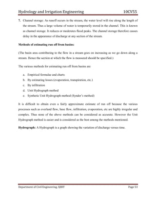 Hydrology and Irrigation Engineering 10CV55
Department of Civil Engineering, SJBIT Page 53
7. Channel storage: As runoff occurs in the stream, the water level will rise along the length of
the stream. Thus a large volume of water is temporarily stored in the channel. This is known
as channel storage. It reduces or moderates flood peaks. The channel storage therefore causes
delay in the appearance of discharge at any section of the stream.
Methods of estimating run off from basins:
(The basin area contributing to the flow in a stream goes on increasing as we go down along a
stream. Hence the section at which the flow is measured should be specified.)
The various methods for estimating run off from basins are
a. Empirical formulae and charts
b. By estimating losses (evaporation, transpiration, etc.)
c. By infiltration
d. Unit Hydrograph method
e. Synthetic Unit Hydrograph method (Synder‘s method)
It is difficult to obtain even a fairly approximate estimate of run off because the various
processes such as overland flow, base flow, infiltration, evaporation, etc are highly irregular and
complex. Thus none of the above methods can be considered as accurate. However the Unit
Hydrograph method is easier and is considered as the best among the methods mentioned.
Hydrograph: A Hydrograph is a graph showing the variation of discharge versus time.
 