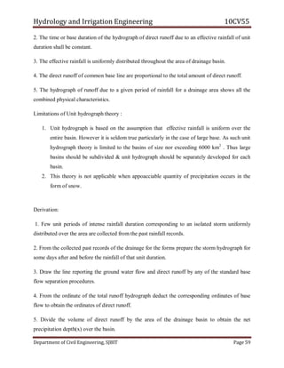Hydrology and Irrigation Engineering 10CV55
Department of Civil Engineering, SJBIT Page 59
2. The time or base duration of the hydrograph of direct runoff due to an effective rainfall of unit
duration shall be constant.
3. The effective rainfall is uniformly distributed throughout the area of drainage basin.
4. The direct runoff of common base line are proportional to the total amount of direct runoff.
5. The hydrograph of runoff due to a given period of rainfall for a drainage area shows all the
combined physical characteristics.
Limitations of Unit hydrograph theory :
1. Unit hydrograph is based on the assumption that effective rainfall is uniform over the
entire basin. However it is seldom true particularly in the case of large base. As such unit
hydrograph theory is limited to the basins of size nor exceeding 6000 km2
. Thus large
basins should be subdivided & unit hydrograph should be separately developed for each
basin.
2. This theory is not applicable when appoacciable quantity of precipitation occurs in the
form of snow.
Derivation:
1. Few unit periods of intense rainfall duration corresponding to an isolated storm uniformly
distributed over the area are collected from the past rainfall records.
2. From the collected past records of the drainage for the forms prepare the storm hydrograph for
some days after and before the rainfall of that unit duration.
3. Draw the line reporting the ground water flow and direct runoff by any of the standard base
flow separation procedures.
4. From the ordinate of the total runoff hydrograph deduct the corresponding ordinates of base
flow to obtain the ordinates of direct runoff.
5. Divide the volume of direct runoff by the area of the drainage basin to obtain the net
precipitation depth(x) over the basin.
 