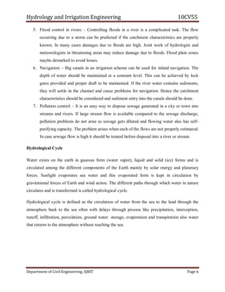 Hydrology and Irrigation Engineering 10CV55
Department of Civil Engineering, SJBIT Page 6
5. Flood control in rivers: - Controlling floods in a river is a complicated task. The flow
occurring due to a storm can be predicted if the catchment characteristics are properly
known. In many cases damages due to floods are high. Joint work of hydrologist and
meteorologists in threatening areas may reduce damage due to floods. Flood plain zones
maybe demarked to avoid losses.
6. Navigation: - Big canals in an irrigation scheme can be used for inland navigation. The
depth of water should be maintained at a constant level. This can be achieved by lock
gates provided and proper draft to be maintained. If the river water contains sediments,
they will settle in the channel and cause problems for navigation. Hence the catchment
characteristics should be considered and sediment entry into the canals should be done.
7. Pollution control: - It is an easy way to dispose sewage generated in a city or town into
streams and rivers. If large stream flow is available compared to the sewage discharge,
pollution problems do not arise as sewage gets diluted and flowing water also has self-
purifying capacity. The problem arises when each of the flows are not properly estimated.
In case sewage flow is high it should be treated before disposal into a river or stream.
Hydrological Cycle
Water exists on the earth in gaseous form (water vapor), liquid and solid (ice) forms and is
circulated among the different components of the Earth mainly by solar energy and planetary
forces. Sunlight evaporates sea water and this evaporated form is kept in circulation by
gravitational forces of Earth and wind action. The different paths through which water in nature
circulates and is transformed is called hydrological cycle.
Hydrological cycle is defined as the circulation of water from the sea to the land through the
atmosphere back to the sea often with delays through process like precipitation, interception,
runoff, infiltration, percolation, ground water storage, evaporation and transpiration also water
that returns to the atmosphere without reaching the sea.
 