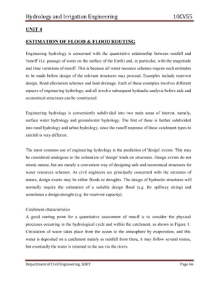 Hydrology and Irrigation Engineering 10CV55
Department of Civil Engineering, SJBIT Page 66
UNIT 4
ESTIMATION OF FLOOD & FLOOD ROUTING
Engineering hydrology is concerned with the quantitative relationship between rainfall and
'runoff' (i.e. passage of water on the surface of the Earth) and, in particular, with the magnitude
and time variations of runoff. This is because all water resource schemes require such estimates
to be made before design of the relevant structures may proceed. Examples include reservoir
design, Road alleviation schemes and land drainage. Each of these examples involves different
aspects of engineering hydrology, and all involve subsequent hydraulic analysis before safe and
economical structures can be constructed.
Engineering hydrology is conveniently subdivided into two main areas of interest, namely,
surface water hydrology and groundwater hydrology. The first of these is further subdivided
into rural hydrology and urban hydrology, since the runoff response of these catchment types to
rainfall is very different.
The most common use of engineering hydrology is the prediction of 'design' events. This may
be considered analogous to the estimation of 'design' loads on structures. Design events do not
mimic nature, but are merely a convenient way of designing safe and economical structures for
water resources schemes. As civil engineers are principally concerned with the extremes of
nature, design events may be either floods or droughts. The design of hydraulic structures will
normally require the estimation of a suitable design flood (e.g. for spillway sizing) and
sometimes a design drought (e.g. for reservoir capacity).
Catchment characteristics
A good starting point for a quantitative assessment of runoff is to consider the physical
processes occurring in the hydrological cycle and within the catchment, as shown in Figure 1.
Circulation of water takes place from the ocean to the atmosphere by evaporation, and this
water is deposited on a catchment mainly as rainfall from there, it may follow several routes,
but eventually the water is returned to the sea via the rivers.
 
