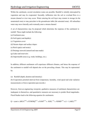 Hydrology and Irrigation Engineering 10CV55
Department of Civil Engineering, SJBIT Page 67
Within the catchment, several circulation routes are possible. Rainfall is initially intercepted by
vegetation and may be evaporated. Secondly, infiltration into the soil or overland Row to a
stream channel or river may occur. Water entering the soil layer may remain in storage (in the
unsaturated zone) or may percolate to the groundwater table (the saturated zone). All subsurface
water may move laterally and eventually enter a stream channel.
A set of characteristics may be proposed which determine the response of the catchment to
rainfall. These might include the following:
(a) Catchment area:
(b) Soil type(s) and depth(s):
(c) Vegetation cover:
(d) Stream slopes and surface slopes:
(e) Rock type(s) and area(s)
(f) Drainage network (natural and man-made):
(g) Lakes and reservoirs:
(h) Impermeable areas (e.g. roads, buildings, etc.).
In addition, different catchments will experience different climates, and hence the response of
the catchment to rainfall will depend also on the prevailing climate. This may be represented
by:
(a) Rainfall (depth, duration and intensity):
(b) Evaporation potential (derived from temperature, humidity, wind speed and solar radiation
measurements or from evaporation pan records.)
However, from an engineering viewpoint, qualitative measures of catchment characteristics are
inadequate in themselves, and quantitative measures are necessary to predict flood magnitudes.
Flood Studies lead to the following equation for catchments:
Q = const x AREA0.94
x STMFRQ0.27
x S10850.16
x SOIL1.23
x RSMD1.03
x (1 + LAKE)-0.85
 