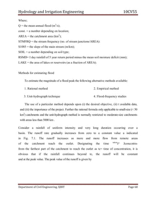 Hydrology and Irrigation Engineering 10CV55
Department of Civil Engineering, SJBIT Page 68
Where;
Q = the mean annual flood (m3
/s);
const. = a number depending on location;
AREA = the catchment area (km2
);
STMFRQ = the stream frequency (no. of stream junctions/AREA):
S1085 = the slope of the main stream (m/km);
SOIL = a number depending on soil type;
RSMD= I day rainfall of 5 year return period minus the mean soil moisture deficit (mm);
LAKE = the area of lakes or reservoirs (as a fraction of AREA).
Methods for estimating flood
To estimate the magnitude of a flood peak the following alternative methods available:
1. Rational method 2. Empirical method
3. Unit-hydrograph technique 4. Flood-frequency studies
The use of a particular method depends upon (i) the desired objective, (ii) t available data,
and (iii) the importance of the project. Further the rational formula only applicable to small-size (< 50
km2
) catchments and the unit-hydrograph method is normally restricted to moderate-size catchments
with areas less than 5000 km .
Consider a rainfall of uniform intensity and very long duration occurring over a
basin. The runoff rate gradually increases from zero to a constant value a indicated
in Fig. 7.1. The runoff increases as more and more flow from remote areas
of the catchment reach the outlet. Designating the time taken
J^ Jconccntra-
from the farthest part of the catchment to reach the outlet as tc= time of concentration, it is
obvious that if the rainfall continues beyond tc, the runoff will be constant
and at the peak value. The peak value of the runoff is given by
 