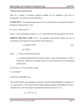 Hydrology and Irrigation Engineering 10CV55
Department of Civil Engineering, SJBIT Page 70
"TIME OF CONCENTRATION (tc)
There are a number of empirical equations available for the estimation of the time of
concentration. Two of these are described below.
US PRACTICE : For small drainage basins, the time of concentration is assumed to be equal to
the lag time of the peak flow. Thus
Tc= Tp of = CtL(LLca/√S )n
where tc = time of concentration in hours, CtL, L, Lca, n and S have the same meaning as in Eq. (6.10) .
KIRPICH EQUATION (1940): This is the popularly used formula relating the time of
concentration of the length of travel and slope of the catchment as
tc =0.01947L0J7
ST0385
(7.4)
K1=√L3/H
where tc = time of concentration (minutes)
L = maximum length of travel of water (m), and S = slope of the catchment = A H/L in
which AH= difference in elevation between the most remote point on the catchment
and the outlet.
For easy use Eq. (7.4) is sometimes written
Tc= 0.01947K1
0.77
RAINFALL INTENSITY (itcp)
The rainfall intensity corresponding to a duration tc and the desired probability of exceedence P,
(i.e. return period T= 1/P) is found from the rainfall-frequency-duration relationship for the given
catchment area . This will usually be a relationship of the form of Eq. (2.15), viz.
itc,p = KTx
/ (tc+ a)n
 