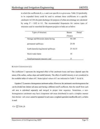 Hydrology and Irrigation Engineering 10CV55
Department of Civil Engineering, SJBIT Page 71
in which the coefficients K, a, x and n are specific to a given area. Table 2.8 (preferably
in its expanded form) could be used to estimate these coefficients to a specific
catchment. In USA the peak discharges for purposes of urban area drainage are calculated
by using P = 0.05 to 0.1. The recommended frequencies for various types of
structures used in watershed development projects in India are as below:
Types of structure Return Period
(Years)
Storage and Diversion dams having
permanent spillways
Earth damsliavingJiatural spillways
Stock water dams
Small permanent masonry and
vegetated waterways
Terrace outlets and vegetated waterways
Field diversions
50-100
25-50
25 10-15
10
15
RUNOFF COEFFICIENT (C)
The coefficient C represents the integrated effect of the catchment losses and hence depends upon the
nature ofthe surface, surface slope and rainfall intensity. The effect of rainfall intensity is not considered in
the available tables of values of C. Some typical values of C are indicated in Table 7. l(a & b).
Equation(7.2)assumesahomogeneouscatchment surface.Ifhowever,thecatchment is non-homogeneous but
can be divided into distinct sub areas each having a different runoff coefficient, then the runoff from each
sub area is calculated separately and merged in proper time sequence. Sometimes, a non-
homogeneous catchment may have component sub areas distributed in such a complex manner
that distinct sub zones cannot be separated.Insuchcases a weighted equivalent runoffcoeffic.ent Ce as below
is used.
Ce= CiAi /AN
1
 