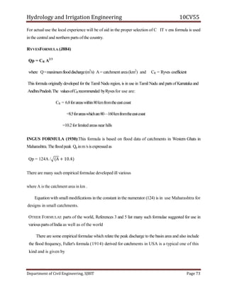 Hydrology and Irrigation Engineering 10CV55
Department of Civil Engineering, SJBIT Page 73
For actual use the local experience will be of aid in the proper selection of C IT v ens formula is used
in the central and northern parts of the country.
RYVESFORMULA (J884)
Qp = CR A2/3
where Q=maximumflooddischarge(m3
/s) A = catchment area (km2
) and CR = Ryves coefficient
This formula originally developed for the Tamil Nadu region, is in use in Tamil Nadu and parts ofKarnataka and
AndhraPradesh.The valuesofCRrecommended byRyvesfor use are:
CR = 6.8forareaswithin80kmfromtheeastcoast
=8.5forareaswhichare80—160kmfromtheeastcoast
=10.2forlimitedareas near hills
INGUS FORMULA (1930):This formula is based on flood data of catchments in Western Ghats in
Maharashtra.Thefloodpeak Qp inm/s isexpressedas
Qp = 124A / (A + 10.4)
There are many such empirical formulae developed ill various
where A is the catchment area in km .
Equation with small modifications in the constant in the numerator (124) is in use Maharashtra for
designs in small catchments.
OTHER FORMULAE parts of the world, References 3 and 5 list many such formulae suggested for use in
various partsofIndia as well as of the world
There are some empirical formulae which relate the peak discharge to the basin area and also include
the flood frequency, Fuller's formula (1914) derived for catchments in USA is a typical one of this
kind and is given by
 