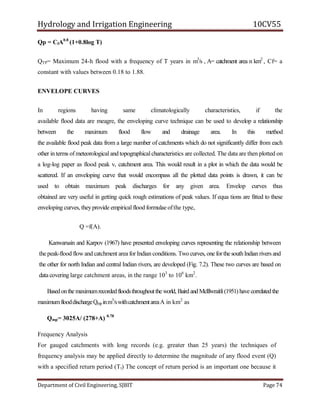Hydrology and Irrigation Engineering 10CV55
Department of Civil Engineering, SJBIT Page 74
Qp = CfA0.8
(1+0.8log T)
QTP= Maximum 24-h flood with a frequency of T years in m3
/s , A= catchment area n km2
, Cf= a
constant with values between 0.18 to 1.88.
ENVELOPE CURVES
In regions having same climatologically characteristics, if the
available flood data are meagre, the enveloping curve technique can be used to develop a relationship
between the maximum flood flow and drainage area. In this method
the available flood peak data from a large number of catchments which do not significantly differ from each
other in terms of meteorological and topographicalcharacteristics are collected. The data are then plotted on
a log-log paper as flood peak v, catchment area. This would result in a plot in which the data would be
scattered. If an enveloping curve that would encompass all the plotted data points is drawn, it can be
used to obtain maximum peak discharges for any given area. Envelop curves thus
obtained are very useful in getting quick rough estimations of peak values. If equa tions are fitted to these
enveloping curves, theyprovide empirical flood formulae ofthe type,
Q =f(A).
Kanwarsain and Karpov (1967) have presented enveloping curves representing the relationship between
the peak-flood flow and catchment area for Indian conditions. Two curves, one forthe southIndianrivers and
the other for north Indian and central Indian rivers, are developed (Fig. 7.2). These two curves are based on
data covering large catchment areas, in the range 103
to 106
km2
.
Basedonthe maximumrecordedfloodsthroughoutthe world, Baird and Mclllwraitli(1951) have correlatedthe
maximumflooddischargeQmp inm3
/swithcatchmentareaA in km2
as
Qmp= 3025A/ (278+A) 0.78
Frequency Analysis
For gauged catchments with long records (e.g. greater than 25 years) the techniques of
frequency analysis may be applied directly to determine the magnitude of any flood event (Q)
with a specified return period (Tt) The concept of return period is an important one because it
 