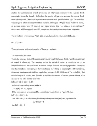 Hydrology and Irrigation Engineering 10CV55
Department of Civil Engineering, SJBIT Page 75
enables the determination of risk (economic or otherwise) associated with a given flood
magnitude. It may be formally defined as the number of years, on average, between a flood
event of magnitude (X) which is greater than or equal to a specified value (Q). The qualifier
'on average' is often misunderstood For example, although a 100 year flood event will occur,
on average, once every 100 years, it may occur at any time (i.e. today or in several years'
time). Also, within any particular 100 year period, floods of greater magnitude may occur.
The probability of occurrence P(X ≥ Q) is inversely related to return period (Tt), i.e.
P(X≥ Q) = 1/Tt
This relationship is the starting point of frequency analysis.
The annual maxima series
This is the simplest form of frequency analysis, in which the largest flood event from each year
of record is abstracted. The resulting series, in statistical terms, is considered to be an
independent series, and constitutes a random sample from an unknown population. The series
may be plotted as a histogram, as shown in Figure 4a. Taking, as an example, a 31 year record,
the annual maxima are divided into equal class intervals (0-10, 10-20, etc.). The probability that
the discharge will exceed, say, 60 m3/s is equal to the number of events greater than 60 m3/s
divided by the total number of events:
P(X≥60)=(4 +3+2)/31=0.29
and the corresponding return period is
T, =1/P(X≥ 60) = 3.4 years
If the histogram is now replaced by a smooth curve, as shown in Figure 4b, then
P(X ≥Q) = ∫Q
∞
f(x) dx
The function f(x) is known as a probability density function (pdf) and, by definition,
∫Q
∞
f(x) dx = 1
i e. P(X ≥ 0) = 1
 