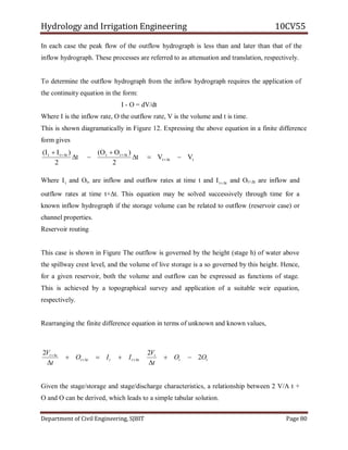 Hydrology and Irrigation Engineering 10CV55
Department of Civil Engineering, SJBIT Page 80
In each case the peak flow of the outflow hydrograph is less than and later than that of the
inflow hydrograph. These processes are referred to as attenuation and translation, respectively.
To determine the outflow hydrograph from the inflow hydrograph requires the application of
the continuity equation in the form:
I - O = dV/dt
Where I is the inflow rate, O the outflow rate, V is the volume and t is time.
This is shown diagramatically in Figure 12. Expressing the above equation in a finite difference
form gives
ttt
tttttt
VVt
2
)OO(
t
2
)II(






Where tI and Ot, are inflow and outflow rates at time t and ttI  and Ot+∆t are inflow and
outflow rates at time t+∆t. This equation may be solved successively through time for a
known inflow hydrograph if the storage volume can be related to outflow (reservoir case) or
channel properties.
Reservoir routing
This case is shown in Figure The outflow is governed by the height (stage h) of water above
the spillway crest level, and the volume of live storage is a so governed by this height. Hence,
for a given reservoir, both the volume and outflow can be expressed as functions of stage.
This is achieved by a topographical survey and application of a suitable weir equation,
respectively.
Rearranging the finite difference equation in terms of unknown and known values,
tt
t
ttttt
tt
OO
t
V
IIO
t
V
2
22






Given the stage/storage and stage/discharge characteristics, a relationship between 2 V/A t +
O and O can be derived, which leads to a simple tabular solution.
 