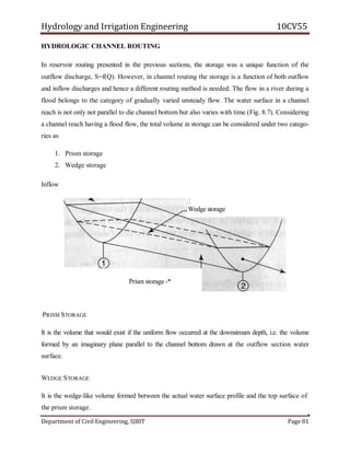 Hydrology and Irrigation Engineering 10CV55
Department of Civil Engineering, SJBIT Page 81
HYDROLOGIC CHANNEL ROUTING
In reservoir routing presented in the previous sections, the storage was a unique function of the
outflow discharge, S=f(Q). However, in channel routing the storage is a function of both outflow
and inflow discharges and hence a different routing method is needed. The flow in a river during a
flood belongs to the category of gradually varied unsteady flow. The water surface in a channel
reach is not only not parallel to die channel bottom but also varies with time (Fig. 8.7). Considering
a channel reach having a flood flow, the total volume in storage can be considered under two catego-
ries as
1. Prism storage
2. Wedge storage
Inflow
PRISM STORAGE
It is the volume that would exist if the uniform flow occurred at the downstream depth, i.e. the volume
formed by an imaginary plane parallel to the channel bottom drawn at the outflow section water
surface.
WEDGE STORAGE
It is the wedge-like volume formed between the actual water surface profile and the top surface of
the prism storage.
Wedge storage
Prism storage -*
 