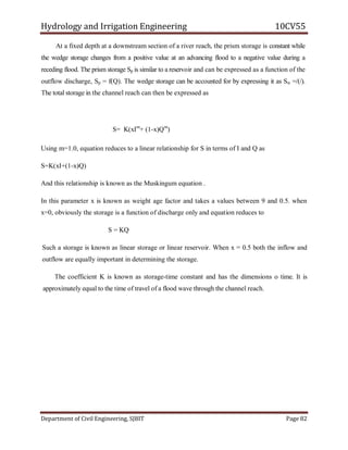 Hydrology and Irrigation Engineering 10CV55
Department of Civil Engineering, SJBIT Page 82
At a fixed depth at a downstream section of a river reach, the prism storage is constant while
the wedge storage changes from a positive value at an advancing flood to a negative value during a
receding flood. The prism storage Sp is similar to a reservoir and can be expressed as a function of the
outflow discharge, Sp = f(Q). The wedge storage can be accounted for by expressing it as Sw =/(/).
The total storage in the channel reach can then be expressed as
S= K(xIm
+ (1-x)Qm
)
Using m=1.0, equation reduces to a linear relationship for S in terms of I and Q as
S=K(xI+(1-x)Q)
And this relationship is known as the Muskingum equation .
In this parameter x is known as weight age factor and takes a values between 9 and 0.5. when
x=0, obviously the storage is a function of discharge only and equation reduces to
S = KQ
Such a storage is known as linear storage or linear reservoir. When x = 0.5 both the inflow and
outflow are equally important in determining the storage.
The coefficient K is known as storage-time constant and has the dimensions o time. It is
approximately equal to the time of travel of a flood wave through the channel reach.
 