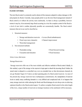 Hydrology and Irrigation Engineering 10CV55
Department of Civil Engineering, SJBIT Page 84
FLOOD CONTROL
The term flood control is commonly used to denote all the measures adopted to reduce damages to life
and property by floods. Currently, many people prefer to use the term flood management instead of
flood control as it reflects the activity more realistically. As there is always a possibility, however
remote it may be, of an extremely large flood occurring in a river the complete control of the flood to
a level of zero losfs is neither physically possible nor economically feasible. The flood control
measures that are to use can be classified as:
1. Structural measures:
• Storage and detention reservoirs • Levees (flood embankments)
• Flood ways (new channels) • Channel improvement
• Watershed management
2. Non-structural methods:
• Flood plain zoning • Flood forecast/warning
• Evacuation and relocation • Flood insurance
STRUCTURAL METHODS
Storage Reservoirs :
Storage reservoirs offer one of the most reliable and effective methods of flood control. Ideally, in
this method, a part of the storage in the reservoir is kept apart to absorb the incoming flood. Further, the
stored water is released in a controlled way over an extended time so that downstream channels do
not get flooded. Figure 8.15 shows an ideal operating plan of a flood control reservoir. As most of
the present-day storage reservoirs have multipurpose commitments, the manipulation of reservoir
levels to satisfy many conflicting demands is a very difficult and complicated task. It so happens that
many storage reservoirs while reducing the floods and flood damages do not always aim at achieving
optimum benefits in the flood-control aspect. To achieve complete flood control in the entire length
of the river, a large number of reservoirs at strategic locations in the catchment will be necessary.
 