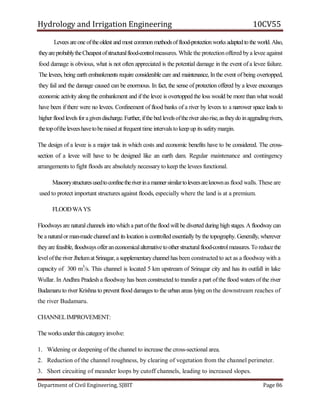 Hydrology and Irrigation Engineering 10CV55
Department of Civil Engineering, SJBIT Page 86
Levees areone oftheoldest and most common methodsofflood-protectionworks adaptedtothe world. Also,
theyareprobablytheCheapestofstructuralflood-controlmeasures. While the protectionoffered bya levee against
food damage is obvious, what is not often appreciated is the potential damage in the event of a levee failure.
The levees, being earth embankments require considerable care and maintenance, In the event of being overtopped,
they fail and the damage caused can be enormous. In fact, the sense of protection offered by a levee encourages
economic activity along the embankment and if the levee is overtopped the loss would be more than what would
have been if there were no levees. Confinement of flood banks of a river by levees to a narrower space leads to
higher flood levels foragivendischarge.Further, ifthe bed levelsoftheriveralsorise,astheydo inaggradingrivers,
thetopoftheleveeshavetoberaisedat frequent time intervalsto keepup its safetymargin.
The design of a levee is a major task in which costs and economic benefits have to be considered. The cross-
section of a levee will have to be designed like an earth dam. Regular maintenance and contingency
arrangements to fight floods are absolutely necessary to keep the levees functional.
Masonrystructuresusedtoconfinetheriverinamannersimilartoleveesareknownas flood walls. These are
used to protect important structures against floods, especially where the land is at a premium.
FLOODWAYS
Floodways are naturalchannels into which a part ofthe flood will be diverted during high stages. A floodwaycan
be a naturalor man-made channeland its location is controlled essentially bythe topography. Generally, wherever
theyare feasible, floodwaysofferaneconomicalalternativetootherstructuralflood-controlmeasures.To reducethe
levelofthe river Jhelumat Srinagar,a supplementarychannelhas been constructed to act as a floodway with a
capacity of 300 m3
/s. This channel is located 5 km upstream of Srinagar city and has its outfall in lake
Wullar. In Andhra Pradesh a floodway has been constructed to transfer a part ofthe flood waters of the river
Budamaru to river Krishna to prevent flood damages to the urban areas lying on the downstream reaches of
the river Budamaru.
CHANNELIMPROVEMENT:
The worksunderthis categoryinvolve:
1. Widening or deepening of the channel to increase the cross-sectional area.
2. Reduction of the channel roughness, by clearing of vegetation from the channel perimeter.
3. Short circuiting of meander loops by cutoff channels, leading to increased slopes.
 