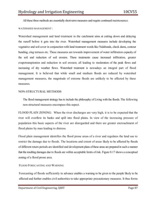 Hydrology and Irrigation Engineering 10CV55
Department of Civil Engineering, SJBIT Page 87
Allthese three methods are essentiallyshort-termmeasures and require continued maintenance.
WATERSHED MANAGEMENT :
Watershed management and land treatment in the catchment aims at cutting down and delaying
the runoff before it gets into the river. Watershed management measures include developing the
vegetative and soil cover in conjunction with land treatment words like Nalabunds, check dams, contour
bunding, zing terraces etc. These measures are towards improvement of water infiltration capacity of
the soil and reduction of soil erosion. These treatments cause increased infiltration, greater
evapotranspiration and reduction in soil erosion; all leading to moderation of the peak flows and
increasing of dry weather flows. Watershed treatment is nowadays an integral part of flood
management. It is believed that while small and medium floods are reduced by watershed
management measures, the magnitude of extreme floods are unlikely to be affected by these
measures.
NON-STRUCTURAL METHODS
The flood management strategy has to include the philosophy of Living with the floods. The following
non-structural measures encompass this aspect.
FLOOD PLAIN ZONING: When the river discharges are very high, it is to be expected that the
river will overflow its banks and spill into flood plains. In view of the increasing pressure of
population this basic aspects of the river are disregarded and there are greater encroachment of
flood plains by man leading to distress.
Flood plain management identifies the flood prone areas of a river and regulates the land use to
restrict the damage due to floods. The locations and extent of areas likely to be affected by floods
of different return periods are identified and development plans ofthese areas are prepared in sucha manner
that the resulting damages due to floods are within acceptable limits ofrisk. Figure 8.17 shows a conceptual
zoning of a flood prone area.
FLOOD FORECASTING AND WARNING
Forecasting of floods sufficiently in advance enables a warning to be given to the people likely to be
affected and further enables civil authorities to take appropriate precautionary measures. It thus forms
 