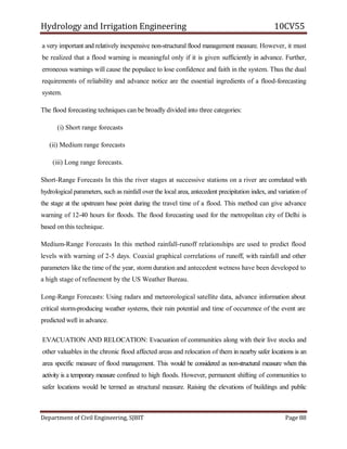 Hydrology and Irrigation Engineering 10CV55
Department of Civil Engineering, SJBIT Page 88
a very important and relatively inexpensive non-structural flood management measure. However, it must
be realized that a flood warning is meaningful only if it is given sufficiently in advance. Further,
erroneous warnings will cause the populace to lose confidence and faith in the system. Thus the dual
requirements of reliability and advance notice are the essential ingredients of a flood-forecasting
system.
The flood forecasting techniques can be broadly divided into three categories:
(i) Short range forecasts
(ii) Medium range forecasts
(iii) Long range forecasts.
Short-Range Forecasts In this the river stages at successive stations on a river are correlated with
hydrological parameters, such as rainfall over the local area, antecedent precipitation index, and variation of
the stage at the upstream base point during the travel time of a flood. This method can give advance
warning of 12-40 hours for floods. The flood forecasting used for the metropolitan city of Delhi is
based on this technique.
Medium-Range Forecasts In this method rainfall-runoff relationships are used to predict flood
levels with warning of 2-5 days. Coaxial graphical correlations of runoff, with rainfall and other
parameters like the time of the year, storm duration and antecedent wetness have been developed to
a high stage of refinement by the US Weather Bureau.
Long-Range Forecasts: Using radars and meteorological satellite data, advance information about
critical storm-producing weather systems, their rain potential and time of occurrence of the event are
predicted well in advance.
EVACUATION AND RELOCATION: Evacuation of communities along with their live stocks and
other valuables in the chronic flood affected areas and relocation of them in nearby safer locations is an
area specific measure of flood management. This would be considered as non-structural measure when this
activity is a temporary measure confined to high floods. However, permanent shifting of communities to
safer locations would be termed as structural measure. Raising the elevations of buildings and public
 