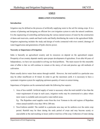 Hydrology and Irrigation Engineering 10CV55
Department of Civil Engineering Page 92
UNIT 5
IRRIGATION ENGINEERING
Introduction:
Irrigation may be defined as the process of artificially supplying water to the soil for raising crops. It is a
science of planning and designing an efficient low cost irrigation system to suite the natural conditions.
It is the engineering of controlling and harnessing the various natural sources of water by the construction
of dams and reservoirs, canals and head works and finally distributing the water to the agricultural fields.
Irrigation engineering includes the study and design of works connected with river control, drainage of
water logged areas and generations of hydro electric power.
Necessity or Importance of Irrigation:
India is basically an agricultural country and its resources on depend on the agricultural output.
Prosperity of our country depends mainly upon proper development of agriculture. Even after 60 years of
Independence, we have not succeeded in solving our food problems. The main reason for this miserable
state of affair is that we still continue to remain at the mercy of rain and practice age old methods of
cultivation.
Plants usually derive water from nature through rainfall. However, the total rainfall in a particular area
may be either insufficient or ill timed. In order to get the maximum yield, it is necessary to have a
systematic irrigation system for supplying optimum quantity of water at correct timing.
Importance of irrigation can be summarized under the following four aspects:
1. Area of less rainfall: Artificial supply of water is necessary when the total rainfall is less than the
water requirement of crops in such cases, irrigation works may be constructed at a place where
more water is available and conveyed to water deficit areas.
Eg: The Rajasthan canal supplies water from the river Yamuna to the arid regions of Rajasthan
where annual rainfall is less than 100 to 200 mm.
2. Non-Uniform rainfall: The rainfall in a particular area may not be uniform over the entire crop
period. Rainfall may be there during the early period of crops and may become scanty or
unavailable at the end resulting in lesser yield or total loss of the crop. Collection of water during
 