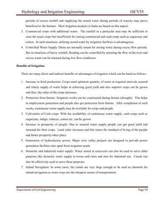 Hydrology and Irrigation Engineering 10CV55
Department of Civil Engineering Page 93
periods of excess rainfall and supplying the stored water during periods of scarcity may prove
beneficial to the farmers. Most irrigation projects in India are based on this aspect.
3. Commercial crops with additional water: The rainfall in a particular area may be sufficient to
raise the usual crops but insufficient for raising commercial and cash crops such as sugarcane and
cotton. In such situations, utilizing stored water by irrigation facilities is advantageous.
4. Controlled Water Supply: Dams are normally meant for storing water during excess flow periods.
But in situations of heavy rainfall, flooding can be controlled by arresting the flow in the river and
excess water can be released during low flow conditions.
Benefits of Irrigation:
There are many direct and indirect benefits or advantages of irrigation which can be listed as follows.
1. Increase in food production: Crops need optimum quantity of water at required intervals assured
and timely supply of water helps in achieving good yield and also superior crops can be grown
and thus, the value of the crops increases.
2. Protection from famine: Irrigation works can be constructed during famine (drought). This helps
in employment generation and people also get protection from famine. After completion of such
works, continuous water supply may be available for crops and people.
3. Cultivation of Cash crops: With the availability of continuous water supply, cash crops such as
sugarcane, indigo, tobacco, cotton etc. can be grown.
4. Increase in prosperity of people: Due to assured water supply people can get good yield and
returned for their crops. Land value increases and this raises the standard of living of the people
and hence prosperity takes place.
5. Generation of hydroelectric power: Major river valley projects are designed to provide power
generation facilities also apart from irrigation needs.
6. Domestic and Industrial water supply: Water stored in reservoirs can also be used to serve other
purposes like domestic water supply to towns and cities and also for industrial use. Canals can
also be effectively used to serve these purposes.
7. Inland Navigation: In some cases, the canals are very large enough to be used as channels for
inland navigation as water ways are the cheapest means of transportation.
 