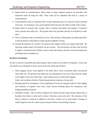 Hydrology and Irrigation Engineering 10CV55
Department of Civil Engineering Page 94
8. Improvement in communication: Main canals in large irrigation projects are provided with
inspection roads all along the sides. These roads can be asphalted and used as a means of
communication.
9. Canal plantation: Due to continuous flow of water adjoining areas of a canal are always saturated
with water. In such places, trees can be planted which increases the timber wealth of the country.
10. Improvement in ground water storage: Due to constant percolation and seepage of irrigation
water, ground water table rises. The ground water may percolate and may be beneficial to other
areas.
11. Aid in civilization: Due to introduction of river valley projects, tribal people can adopt agriculture
as their profession which helps in improving the standards of living.
12. General development of a country: By assured water supply, farmers can expect good yield. By
exporting surplus goods, Government can get revenue. The government can then come forward
to improve communications facilities such as roads and railways and also social development by
providing schools, hospitals etc.,
Ill-effects of Irrigation:
If water is used in a controlled and careful manner, there would be no ill effects of irrigation. Excess and
unscientific use of irrigation of water, givers raise to the following ill effects.
1. Water logging: Excess water applied to the fields allows water to percolate below and ground
water table rise. The ground water table may rise saturating the root zone of the crop and cutting
of air supply to the roots of the crops. Such a phenomenon is called water logging.
Under such conditions fertility of land reduced and also reduction of crop yield.
2. Breeding placed for mosquitoes: Excess application of water for irrigation leads to water logging
and formation of stagnant water fools, which become breeding places for mosquitoes, thus
helping spreading of malaria.
3. Unhealthy Climate: Due to intense irrigation the climate becomes damp during summer due to
humidity, the climate is sultry and in winter it becomes excessively cold. The resistance of the
body to diseases is reduced. In addition to the above, careless use of water leads to wastage of
useful irrigation water for which any government will have incurred huge amounts.
 