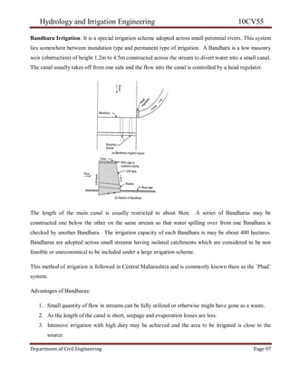 Hydrology and Irrigation Engineering 10CV55
Department of Civil Engineering Page 97
Bandhara Irrigation: It is a special irrigation scheme adopted across small perennial rivers. This system
lies somewhere between inundation type and permanent type of irrigation. A Bandhara is a low masonry
weir (obstruction) of height 1.2m to 4.5m constructed across the stream to divert water into a small canal.
The canal usually takes off from one side and the flow into the canal is controlled by a head regulator.
The length of the main canal is usually restricted to about 8km. A series of Bandharas may be
constructed one below the other on the same stream so that water spilling over from one Bandhara is
checked by another Bandhara. The irrigation capacity of each Bandhara is may be about 400 hectares.
Bandharas are adopted across small streams having isolated catchments which are considered to be non
feasible or uneconomical to be included under a large irrigation scheme.
This method of irrigation is followed in Central Maharashtra and is commonly known there as the `Phad‘
system.
Advantages of Bandharas:
1. Small quantity of flow in streams can be fully utilized or otherwise might have gone as a waste.
2. As the length of the canal is short, seepage and evaporation losses are less.
3. Intensive irrigation with high duty may be achieved and the area to be irrigated is close to the
source.
 
