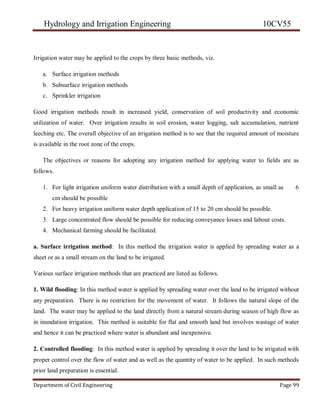 Hydrology and Irrigation Engineering 10CV55
Department of Civil Engineering Page 99
Irrigation water may be applied to the crops by three basic methods, viz.
a. Surface irrigation methods
b. Subsurface irrigation methods
c. Sprinkler irrigation
Good irrigation methods result in increased yield, conservation of soil productivity and economic
utilization of water. Over irrigation results in soil erosion, water logging, salt accumulation, nutrient
leeching etc. The overall objective of an irrigation method is to see that the required amount of moisture
is available in the root zone of the crops.
The objectives or reasons for adopting any irrigation method for applying water to fields are as
follows.
1. For light irrigation uniform water distribution with a small depth of application, as small as 6
cm should be possible
2. For heavy irrigation uniform water depth application of 15 to 20 cm should be possible.
3. Large concentrated flow should be possible for reducing conveyance losses and labour costs.
4. Mechanical farming should be facilitated.
a. Surface irrigation method: In this method the irrigation water is applied by spreading water as a
sheet or as a small stream on the land to be irrigated.
Various surface irrigation methods that are practiced are listed as follows.
1. Wild flooding: In this method water is applied by spreading water over the land to be irrigated without
any preparation. There is no restriction for the movement of water. It follows the natural slope of the
land. The water may be applied to the land directly from a natural stream during season of high flow as
in inundation irrigation. This method is suitable for flat and smooth land but involves wastage of water
and hence it can be practiced where water is abundant and inexpensive.
2. Controlled flooding: In this method water is applied by spreading it over the land to be irrigated with
proper control over the flow of water and as well as the quantity of water to be applied. In such methods
prior land preparation is essential.
 