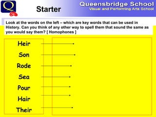 Starter Look at the words on the left – which are key words that can be used in History. Can you think of any other way to spell them that sound the same as you would say them? [ Homophones ] Heir Son Rode Sea Pour Hair Their 