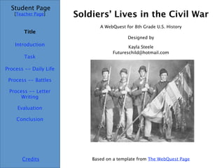 Soldiers’ Lives in the Civil War Student Page Title Introduction Task Process -- Daily Life Evaluation Conclusion Credits [ Teacher Page ] A WebQuest for 8th Grade U.S. History Designed by Kayla Steele [email_address] Based on a template from  The  WebQuest  Page Process -- Battles Process -- Letter Writing 