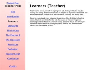 Learners (Teacher) [ Student Page ] Title Credits Teacher Page This lesson is based primarily in eighth grade U.S. history, but it also includes reading and writing. This lesson can also be adapted to fit grades 9-10 as well, and with a few changes in focus could also be used in a reading and writing class.  Students must already have a basic understanding of the Civil War before this lesson. Students should be familiar with the causes of the war, the general chronology, and its effects on American history. Students should also already be somewhat familiar with how to analyze primary sources and determine their relevancy to the question at hand.  Introduction Learners Standards The Process The Process II The Process III Resources Evaluation Teacher Script Conclusion 