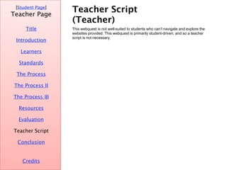 Teacher Script (Teacher) [ Student Page ] Title Credits Teacher Page This webquest is not well-suited to students who can’t navigate and explore the websites provided. This webquest is primarily student-driven, and so a teacher script is not necessary. Introduction Learners Standards The Process The Process II The Process III Resources Evaluation Teacher Script Conclusion 